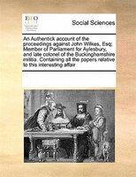 An Authentick Account Of The Proceedings Against John Wilkes, Esq; Member Of Parliament For Aylesbury, And Late Colonel Of The Buc