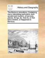 The Banbury Miscellany. Containing, Many Interesting Particulars, Both Ancient And Modern, Of Persons, Places, Things, &c. That Do