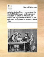 A Letter To The Right Honourable The Earl Of Hilsborough, On The Present Situation Of Affairs In America. In Which The Arguments I