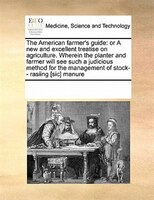 The American Farmer's Guide: Or A New And Excellent Treatise On Agriculture. Wherein The Planter And Farmer Will See Such A Judi