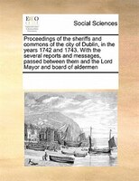 Proceedings Of The Sheriffs And Commons Of The City Of Dublin, In The Years 1742 And 1743. With The Several Reports And Messages,