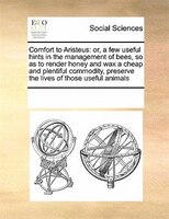 Comfort To Aristeus: Or, A Few Useful Hints In The Management Of Bees, So As To Render Honey And Wax A Cheap And Plentif