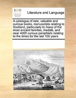 A Catalogue Of Rare, Valuable And Curious Books, Manuscripts Relating To Scotland, Particularly To Many Of The Most Ancient Famili