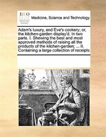 Adam's Luxury, And Eve's Cookery; Or, The Kitchen-garden Display'd. In Two Parts. I. Shewing The Best And Most Approved Methods Of
