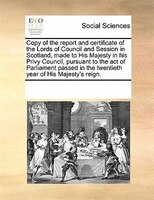 Copy Of The Report And Certificate Of The Lords Of Council And Session In Scotland, Made To His Majesty In His Privy Council, Purs