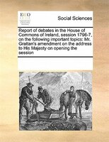 Report Of Debates In The House Of Commons Of Ireland, Session 1796-7, On The Following Important Topics: Mr. Grattan's Amendment O