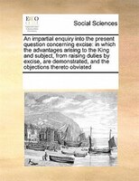 An Impartial Enquiry Into The Present Question Concerning Excise: In Which The Advantages Arising To The King And Subject, From Ra