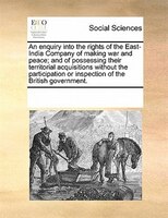 An Enquiry Into The Rights Of The East-india Company Of Making War And Peace; And Of Possessing Their Territorial Acquisitions Wit