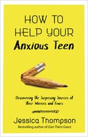 How To Help Your Anxious Teen: Discovering The Surprising Sources Of Their Worries And Fears