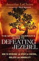 Spiritual Warrior's Guide To Defeating Jezebel, Th: How to Overcome the Spirit of Control, Idolatry and Immorality