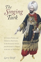 The Singing Turk: Ottoman Power And Operatic Emotions On The European Stage From The Siege Of Vienna To The Age Of Na