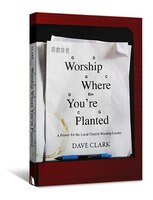 WORSHIP WHERE YOU'RE PLANTED: A Primer for the Local Church Worship Leader