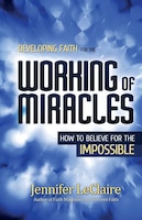 Developing Faith For The Working Of Miracles: How To Believe For The Impossible