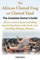 The African Clawed Frog Or Clawed Toad. The Complete Owner's Guide. All You Need To Know Including Aquatic Frog Facts, Tank, Food,