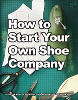 How to Start Your Own Shoe Company: A start-up guide to designing, manufacturing, and marketing shoes
