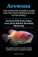 Arowana: The Complete Owner's Guide for the Most Expensive Fish in the World: Arowana Fish Tank, Types, Care