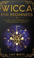 Wicca For Beginners: The Guide To Wiccan Beliefs, Magic, Rituals, Witchcraft, And Living A Magical Life