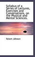 Syllabus of a Series of Lectures, Exercises and Conversations, on the Physical and Mental Sciences.
