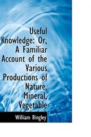 Useful Knowledge: Or, A Familiar Account of the Various Productions of Nature, Mineral, Vegetable