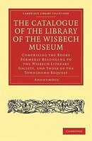 The Catalogue of the Library of the Wisbech Museum: Comprising the Books Formerly Belonging to the Wisbech Literary Society, and t