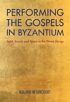 Performing The Gospels In Byzantium: Sight, Sound, And Space In The Divine Liturgy