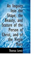 An Inquiry Into the Shape, the Beauty, and Stature of the Person of Christ, and of the Virgin Mary