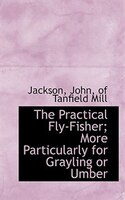 The Practical Fly-Fisher; More Particularly for Grayling or Umber