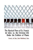 The Mystical Flora of St. Francis de Sales: or, the Christian Life Under the Emblem of Plants The Mystical Flora of St. Francis de Sales: or, the Christian Life Under the Emblem of Plants