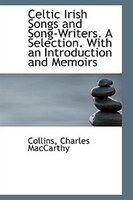 Celtic Irish Songs and Song-Writers. A Selection. With an Introduction and Memoirs Celtic Irish Songs and Song-Writers. A Selection. With an Introduction and Memoirs