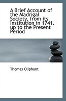A Brief Account of the Madrigal Society from Its Institution in 1741 Up to the Present Period