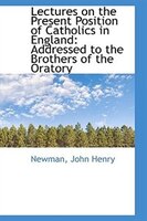 Lectures on the Present Position of Catholics in England: Addressed to the Brothers of the Oratory