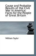 Cause and Probable Results of the Civil War in America: Facts for the People of Great Britain