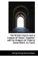 The British Empire and a League of Peace, Together with an Analysis of Federal Government, its Funct