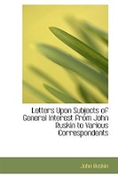 Letters Upon Subjects of General Interest from John Ruskin to Various Correspondents