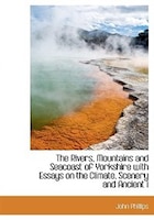 The Rivers, Mountains and Seacoast of Yorkshire with Essays on the Climate, Scenery and Ancient i