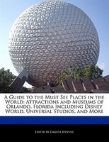 A Guide To The Must See Places In The World: Attractions And Museums Of Orlando, Florida Including Disney World, Universal Studios