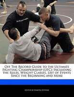 Off The Record Guide To The Ultimate Fighting Championship (ufc): Including The Rules, Weight Classes, List Of Events Since The Be