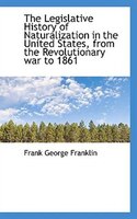 The Legislative History of Naturalization in the United States, from the Revolutionary war to 1861