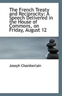 The French Treaty and Reciprocity: A Speech Delivered in the House of Commons, on Friday, August 12