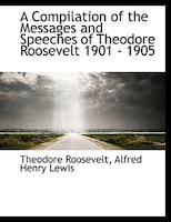 A Compilation of the Messages and Speeches of Theodore Roosevelt 1901 - 1905