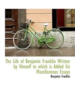 The Life of Benjamin Franklin Written by Himself  to which is Added his Miscellaneous Essays