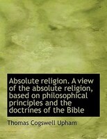 Absolute religion. A view of the absolute religion, based on philosophical principles and the doctri