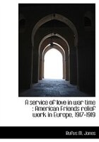 A Service Of Love In War Time: American Friends Relief Work In Europe, 1917-1919