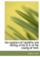 The Registers Of Topcliffe, And Morley, In The W. R. Of The County Of York