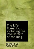 The Life Romantic: Including The Love-letters Of The King