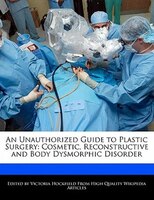 An Unauthorized Guide To Plastic Surgery: Cosmetic, Reconstructive And Body Dysmorphic Disorder