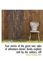 True stories of the great war; tales of adventure--heroic deeds--exploits told by the soldiers, offi