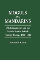 Moguls And Mandarins: Oil, Imperialism And The Middle East In British Foreign Policy 1900-1940
