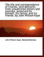 The Life And Correspondence Of Charles, Lord Metcalfe; From Unpublished Letters And Journals, Preserved By Himself, His Family, An