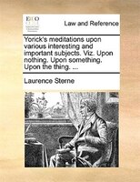 Yorick's meditations upon various interesting and important subjects. Viz. Upon nothing. Upon something. Upon the thing. ...